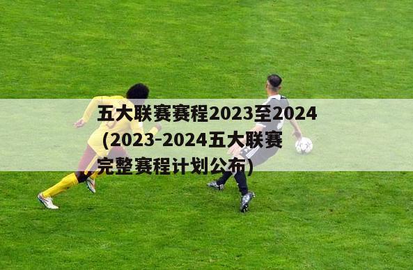 五大联赛赛程2023至2024 (2023-2024五大联赛完整赛程计划公布)